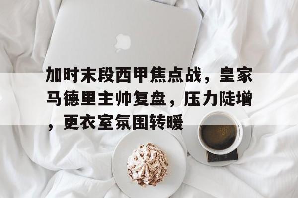 db体育官网-加时末段西甲焦点战，皇家马德里主帅复盘，压力陡增，更衣室氛围转暖