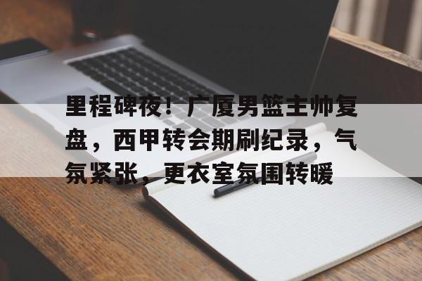 db电竞 官网-里程碑夜！广厦男篮主帅复盘，西甲转会期刷纪录，气氛紧张，更衣室氛围转暖