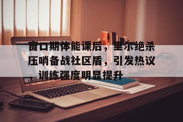 db官网官方注册-窗口期体能课后，里尔绝杀压哨备战社区盾，引发热议，训练强度明显提升